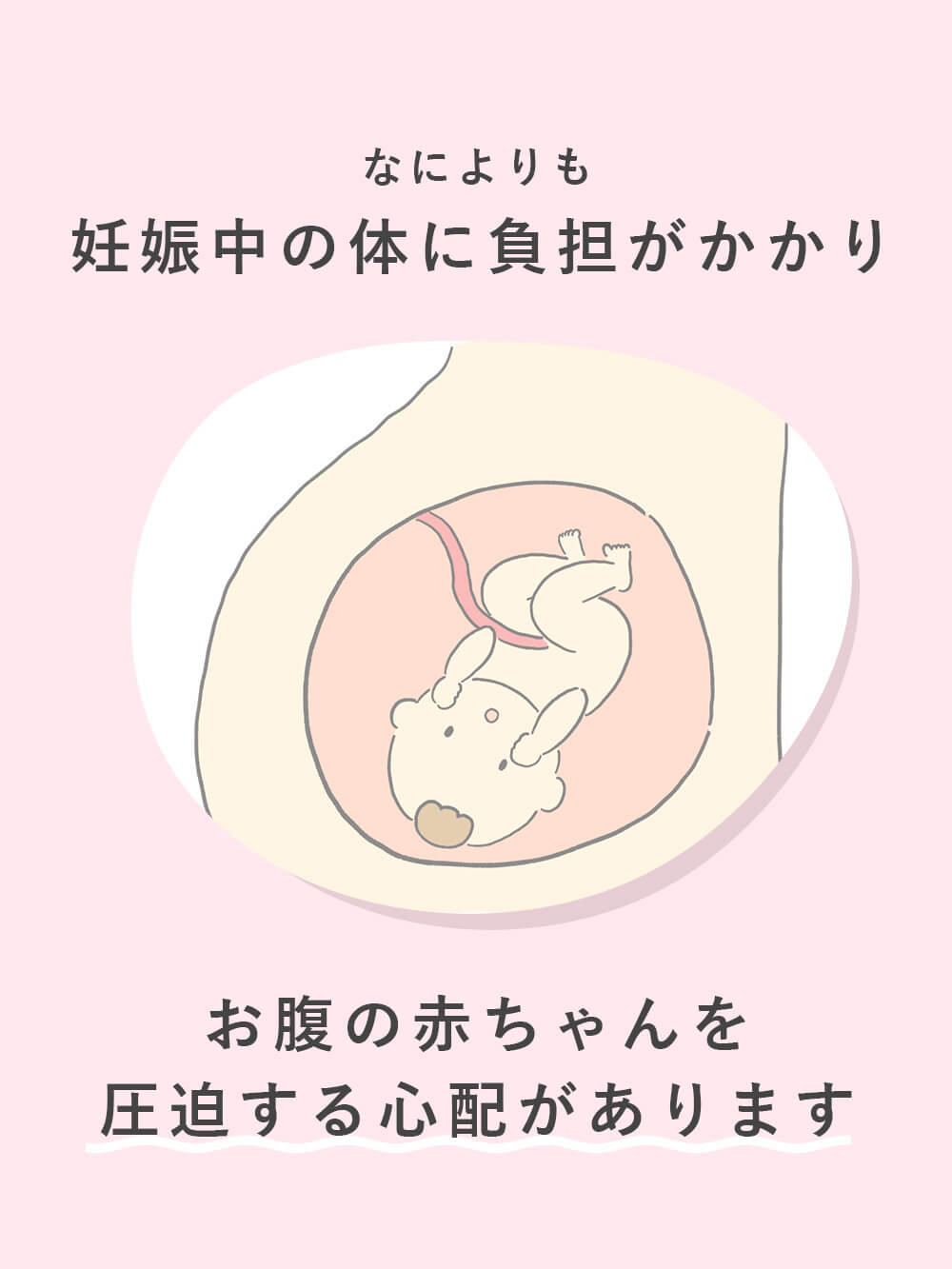 お腹の赤ちゃんを 圧迫する心配があります