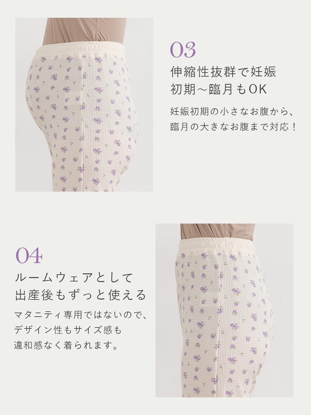 03 伸縮性抜群で妊娠初期~臨月もOK 妊娠初期の小さなお腹から、臨月の大きなお腹まで対応! 04 ルームウェアとして出産後もずっと使える マタニティ専用ではないので、デザイン性もサイズ感も違和感なく着られます。