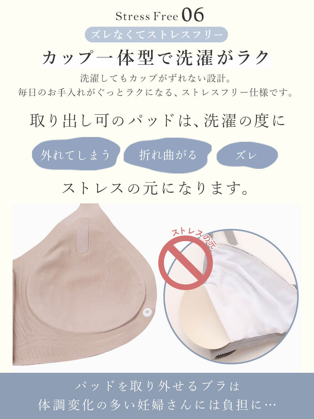 ズレなくてストレスフリーカップ一体型で洗濯がラク洗濯してもカップがずれない設計。毎日のお手入れがぐっとラクになる、ストレスフリー仕様です