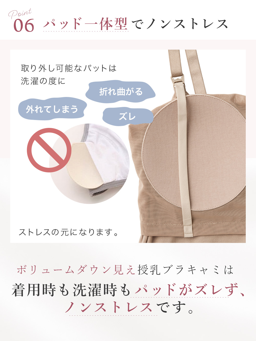 ボリュームダウン見え授乳ブラキャミは着用時も洗濯時もパッドがズレず、ノンストレスです。