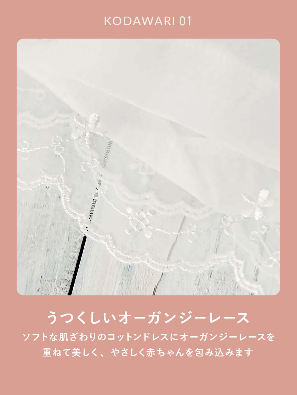 うつくしいオーガンジーレース ソフトな肌ざわりのコットンドレスにオーガンジーレースを重ねて美しく、やさしく赤ちゃんを包み込みます