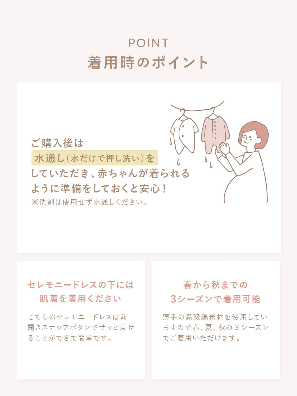 着用時のポイント ご購入後は水通し（水だけで押し洗い）をしていただき、赤ちゃんが着られるように準備をしておくと安心！ ※洗剤は使用せず水通ししてください。